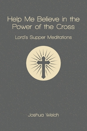Help Me Believe in the Power of the Cross: Lord's Supper Meditations by Joshua Welch 9781941422755