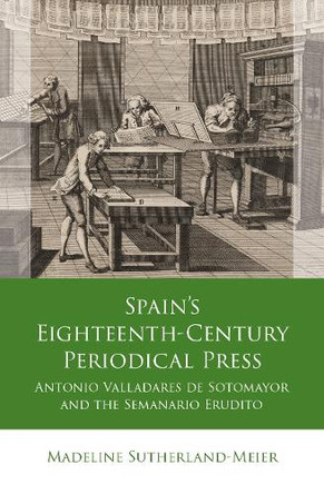 Spain's Eighteenth-Century Periodical Press: Antonio Valladares de Sotomayor and the Semanario Erudito by Madeline Sutherland-Meier 9781837722075