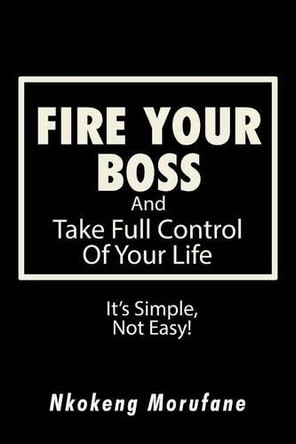 Fire Your Boss: And Take Full Control of Your Life: It's Simple, Not Easy by Nkokeng Morufane 9781482861259