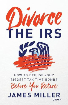 Divorce the IRS: How to Defuse Your Biggest Tax Time Bombs Before You Retire by James G Miller 9781544520384