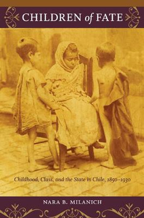 Children of Fate: Childhood, Class, and the State in Chile, 1850-1930 by Nara B. Milanich
