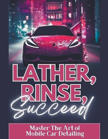 Lather, Rinse, Succeed: Master The Art of Mobile Car Detailing by Randy Volson 9798215320532