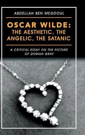 Oscar Wilde: the Aesthetic, the Angelic, the Satanic: A Critical Essay on the Picture of Dorian Gray by Abdellah Ben Megdoul 9781546297123