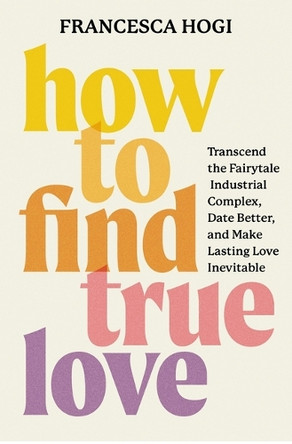 How to Find True Love: Transcend the Fairytale Industrial Complex, Date Better, and Make Lasting Love Inevitable by Francesca Hogi 9781538769577