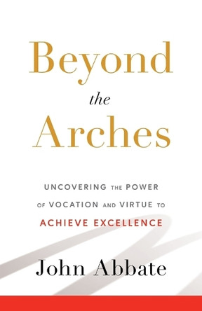 Beyond the Arches: Uncovering the Power of Vocation and Virtue to Achieve Excellence by John Abbate 9781544545981