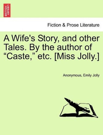A Wife's Story, and Other Tales. by the Author of &quot;Caste,&quot; Etc. [Miss Jolly.] by Anonymous 9781241478452