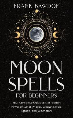 Moon Spells for Beginners: Your Complete Guide to the Hidden Power of Lunar Phases, Wiccan Magic, Rituals, and Witchcraft by Frank Bawdoe 9781990508059