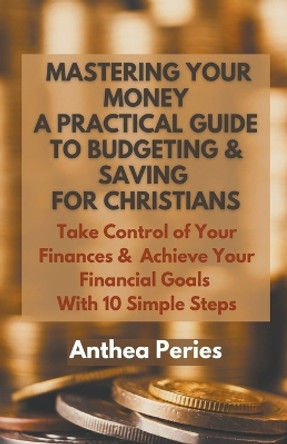 Mastering Your Money: A Practical Guide to Budgeting and Saving For Christians Take Control of Your Finances and Achieve Your Financial Goals with 10 Simple Steps by Anthea Peries 9798215896044
