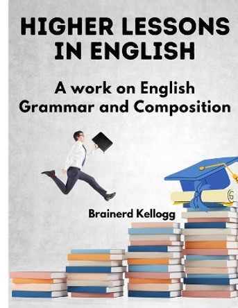Higher Lessons in English: A Work on English Grammar and Composition by Brainerd Kellogg 9781805474784