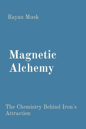 Magnetic Alchemy: The Chemistry Behind Iron's Attraction by Rayan Musk 9788196880989