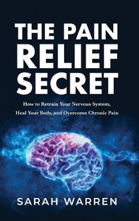 The Pain Relief Secret: How to Retrain Your Nervous System, Heal Your Body, and Overcome Chronic Pain by Sarah Warren 9781631611032