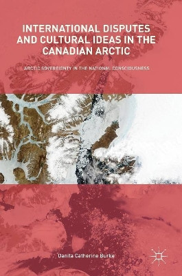 International Disputes and Cultural Ideas in the Canadian Arctic: Arctic Sovereignty in the National Consciousness by Danita Catherine Burke 9783319619163