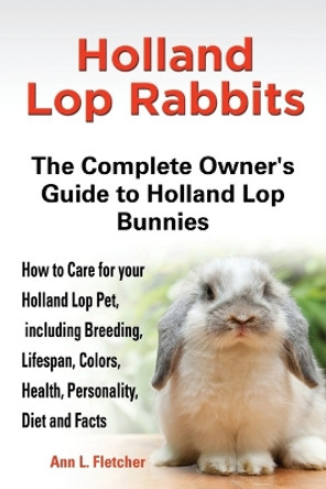 Holland Lop Rabbits The Complete Owner's Guide to Holland Lop Bunnies How to Care for your Holland Lop Pet, including Breeding, Lifespan, Colors, Health, Personality, Diet and Facts by Ann L Fletcher 9781909820043