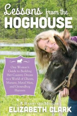 Lessons from the Hoghouse: A Woman's Guide to Following Her Country Dream in a World of Manure, Metal Men, and Groundhog Hunters by Elizabeth Clark 9781939995018