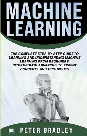 Machine Learning: A Comprehensive, Step-By-Step Guide To Learning And Understanding Machine Learning From Beginners, Intermediate, Advanced, To Expert Concepts and Techniques by Peter Bradley 9781393114611