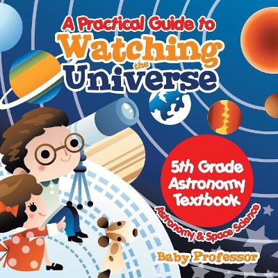 A Practical Guide to Watching the Universe 5th Grade Astronomy Textbook Astronomy & Space Science by Baby Professor 9781541905429