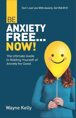 Be Anxiety Free... Now!: The Ultimate Guide to Ridding Yourself of Anxiety for Good. by Wayne Kelly 9781737304401