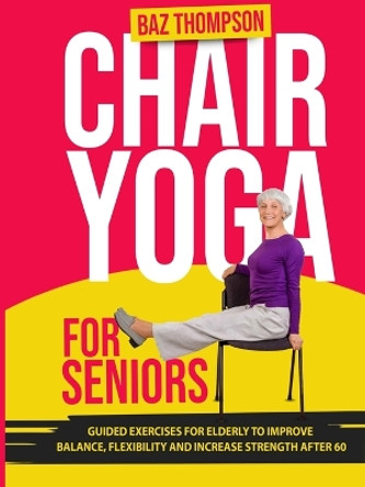 Chair Yoga for Seniors: Guided Exercises for Elderly to Improve Balance, Flexibility and Increase Strength After 60 by Baz Thompson 9781990404368