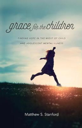 Grace for the Children: Finding Hope in the Midst of Child and Adolescent Mental Illness by Matthew S. Stanford
