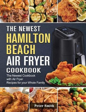 The Newest Hamilton Beach Air Fryer Cookbook: The Newest Cookbook with Air Fryer Recipes for your Whole Family by Peter Smith 9781802447439