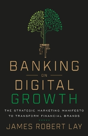 Banking on Digital Growth: The Strategic Marketing Manifesto to Transform Financial Brands by James Robert Lay 9781544507712