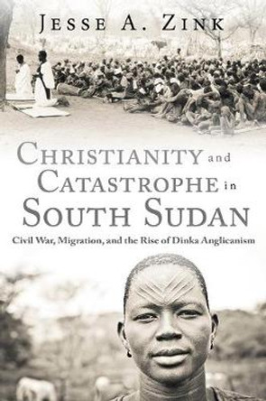 Christianity and Catastrophe in South Sudan: Civil War, Migration, and the Rise of Dinka Anglicanism by Jesse A. Zink