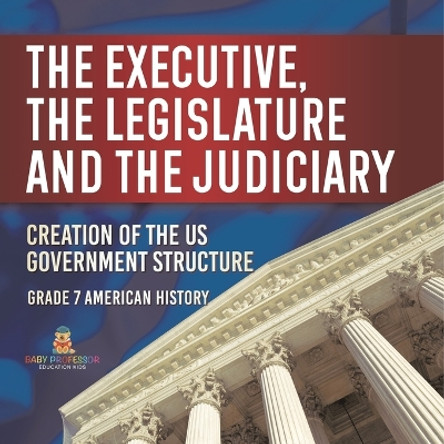 The Executive, the Legislature and the Judiciary! Creation of the US Government Structure Grade 7 American History by Baby Professor 9781541955615