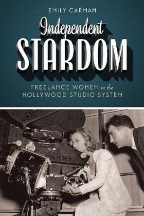 Independent Stardom: Freelance Women in the Hollywood Studio System by Emily Carman