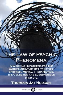 The Law of Psychic Phenomena: A Working Hypothesis for the Systematic Study of Hypnotism, Spiritism, Mental Therapeutics, the Conscious and Subconscious Mind etc. by Thomas Jay Hudson 9781789872170