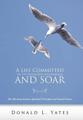 A Life Committed to Its Intended Anchorage and Soar: The Harmony Between Spiritual Principles and Sound Science by Donald L. Yates 9781449718008
