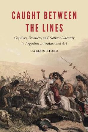 Caught between the Lines: Captives, Frontiers, and National Identity in Argentine Literature and Art by Carlos Riobo