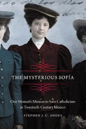 The Mysterious Sofia: One Woman's Mission to Save Catholicism in Twentieth-Century Mexico by Stephen J. C. Andes