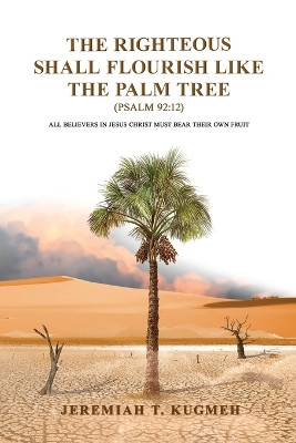 The Righteous Shall Flourish Like the Palm Tree Psalm 92: 12: All Believers in Jesus Christ Must Bear Their Own Fruit by Jeremiah T Kugmeh 9781960684219