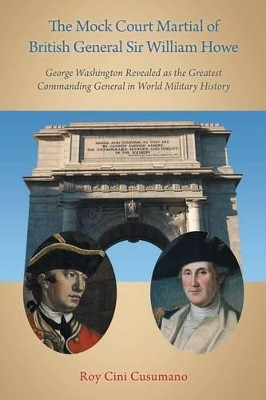 The Mock Court Martial of British General Sir William Howe: George Washington Revealed as the Greatest Commanding General in World Military History by Roy Cini Cusumano 9781458210753