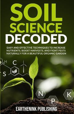 Soil Science Decoded: Easy and Effective Techniques to Increase Nutrients, Boost Harvests, and Fight Pests Naturally for a Beautiful Organic Garden by Earthenink Publishing 9798990635104