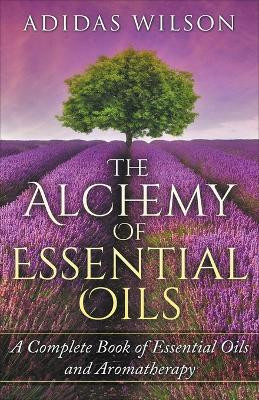 The Alchemy of Essential Oils - A Complete Book of Essential Oils and Aromatherapy by Adidas Wilson 9781393738848