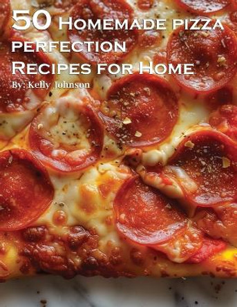 50 Homemade Pizza Perfection Recipes for Home by Kelly Johnson 9798869241528