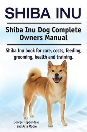Shiba Inu. Shiba Inu Dog Complete Owners Manual. Shiba Inu book for care, costs, feeding, grooming, health and training. by Asia Moore 9781910617533
