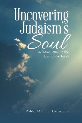 Uncovering Judaism's Soul: An Introduction to the Ideas of the Torah by Rabbi Michael Grossman 9781483465692