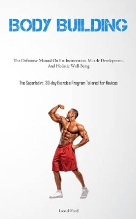Body Building: The Definitive Manual On Fat Incineration, Muscle Development, And Holistic Well-Being (The Superlative 30-day Exercise Program Tailored For Novices) by Lionel Ford 9781837878406