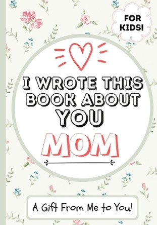 I Wrote This Book About You Mom: A Child's Fill in The Blank Gift Book For Their Special Mom - Perfect for Kid's - 7 x 10 inch by The Life Graduate Publishing Group 9781922568021