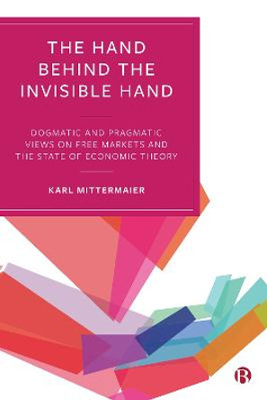 The Hand Behind the Invisible Hand: Dogmatic and Pragmatic Views on Free Markets and the State of Economic Theory by Karl Mittermaier