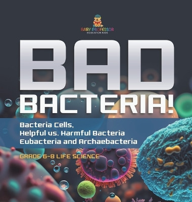 Bad Bacteria! Bacteria Cells, Helpful vs. Harmful Bacteria Eubacteria and Archaebacteria Grade 6-8 Life Science by Baby Professor 9781541997875