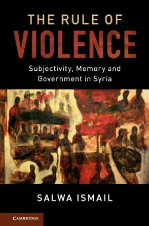 The Rule of Violence: Subjectivity, Memory and Government in Syria by Salwa Ismail 9781107032187