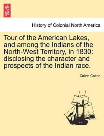 Tour of the American Lakes, and Among the Indians of the North-West Territory, in 1830: Disclosing the Character and Prospects of the Indian Race. by Calvin Colton 9781241502294
