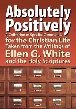 Absolutely Positively: A Collection of Specific Commands for the Christian Life, Taken from the Writings of Ellen G. White and the Holy Scrip by Timothy Hullquist 9781479602025