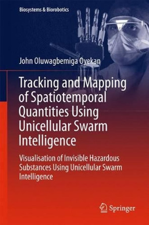 Tracking and Mapping of Spatiotemporal Quantities Using Unicellular Swarm Intelligence: Visualisation of Invisible Hazardous Substances Using Unicellular Swarm Intelligence by John O. Oyekan 9783319274232