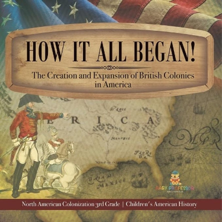 How It All Began! The Creation and Expansion of British Colonies in America North American Colonization 3rd Grade Children's American History by Baby Professor 9781541978515
