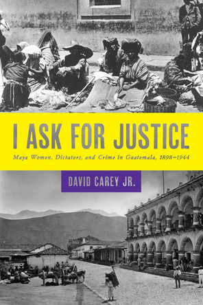 I Ask for Justice: Maya Women, Dictators, and Crime in Guatemala, 1898-1944 by David Carey, Jr. 9781477302101