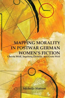 Mapping Morality in Postwar German Women`s Ficti - Christa Wolf, Ingeborg Drewitz, and Grete Weil by Michelle Mattson